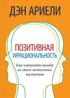 Дэн Ариели - Позитивная иррациональность. Как извлекать выгоду из своих нелогичных поступков