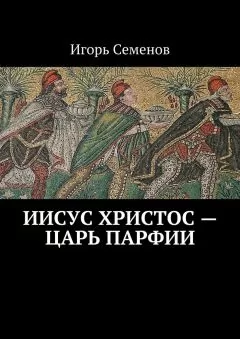 Игорь Семенов - Иисус Христос – царь Парфии