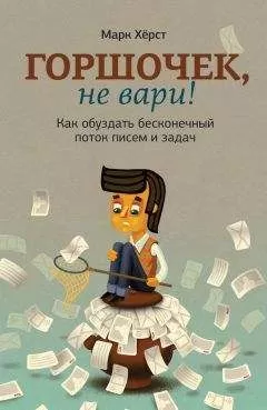 Марк Хёрст - Горшочек, не вари! Как обуздать бесконечный поток писем и задач