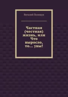 Виталий Полищук - Частная (честная) жизнь, или Что выросло, то… увы!