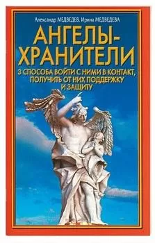 Александр Медведев - Ангелы-хранители. 3 способа войти с ними в контакт, получить от них поддержку и защиту