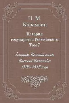Николай Карамзин - История государства Российского. Том 7. Государь Великий князь Василий Иоаннович. 1505-1533 года
