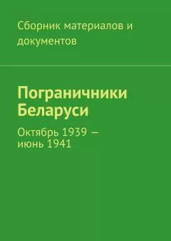 Коллектив авторов - Пограничники Беларуси. Октябрь 1939 – июнь 1941