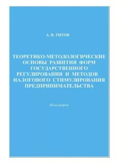 Алексей Титов - Теоретико-методологические основы развития форм государственного регулирования и методов налогового стимулирования предпринимательства