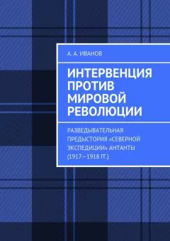 Андрей Иванов - Интервенция против мировой революции. Разведывательная предыстория «Северной экспедиции» Антанты (1917—1918 гг.)