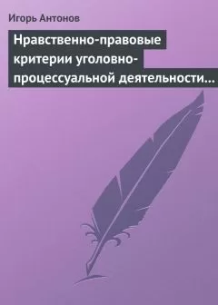 Игорь Антонов - Нравственно-правовые критерии уголовно-процессуальной деятельности следователей