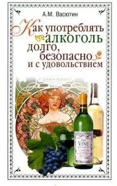 Александр Васютин - Как употреблять алкоголь долго, безопасно и с удовольствием