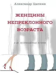 Александр Цыпкин - Женщины непреклонного возраста и др. беспринцЫпные рассказы