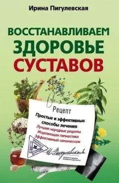 Ирина Пигулевская - Восстанавливаем здоровье суставов. Простые и эффективные способы лечения