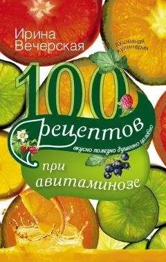 Ирина Вечерская - 100 рецептов при авитаминозе. Вкусно, полезно, душевно, целебно