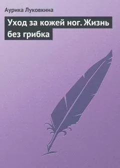 Аурика Луковкина - Уход за кожей ног. Жизнь без грибка