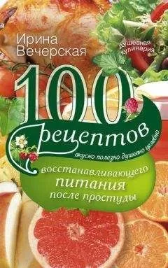 Ирина Вечерская - 100 рецептов восстанавливающего питания после простуды. Вкусно, полезно, душевно, целебно