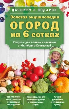 Александр Ганичкин - Золотая энциклопедия. Огород на 6 сотках. Секреты для ленивых дачников от Октябрины Ганичкиной