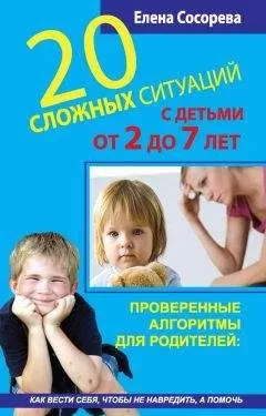 Елена Сосорева - 20 сложных ситуаций с детьми от 2 до 7 лет. Проверенные алгоритмы для родителей: как вести себя, чтобы не навредить, а помочь