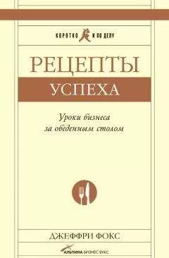 Джеффри Дж. Фокс - Рецепты успеха. Уроки бизнеса за обеденным столом