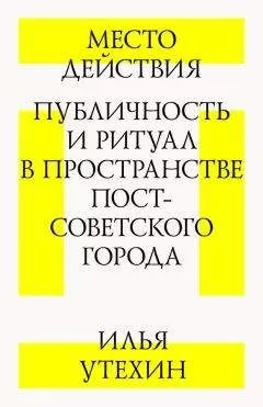 Илья Утехин - Место действия. Публичность и ритуал в пространстве постсоветского города