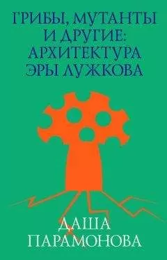 Даша Парамонова - Грибы, мутанты и другие: архитектура эры Лужкова