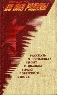Александр Ушаков - Во имя Родины. Рассказы о челябинцах — Героях и дважды Героях Советского Союза